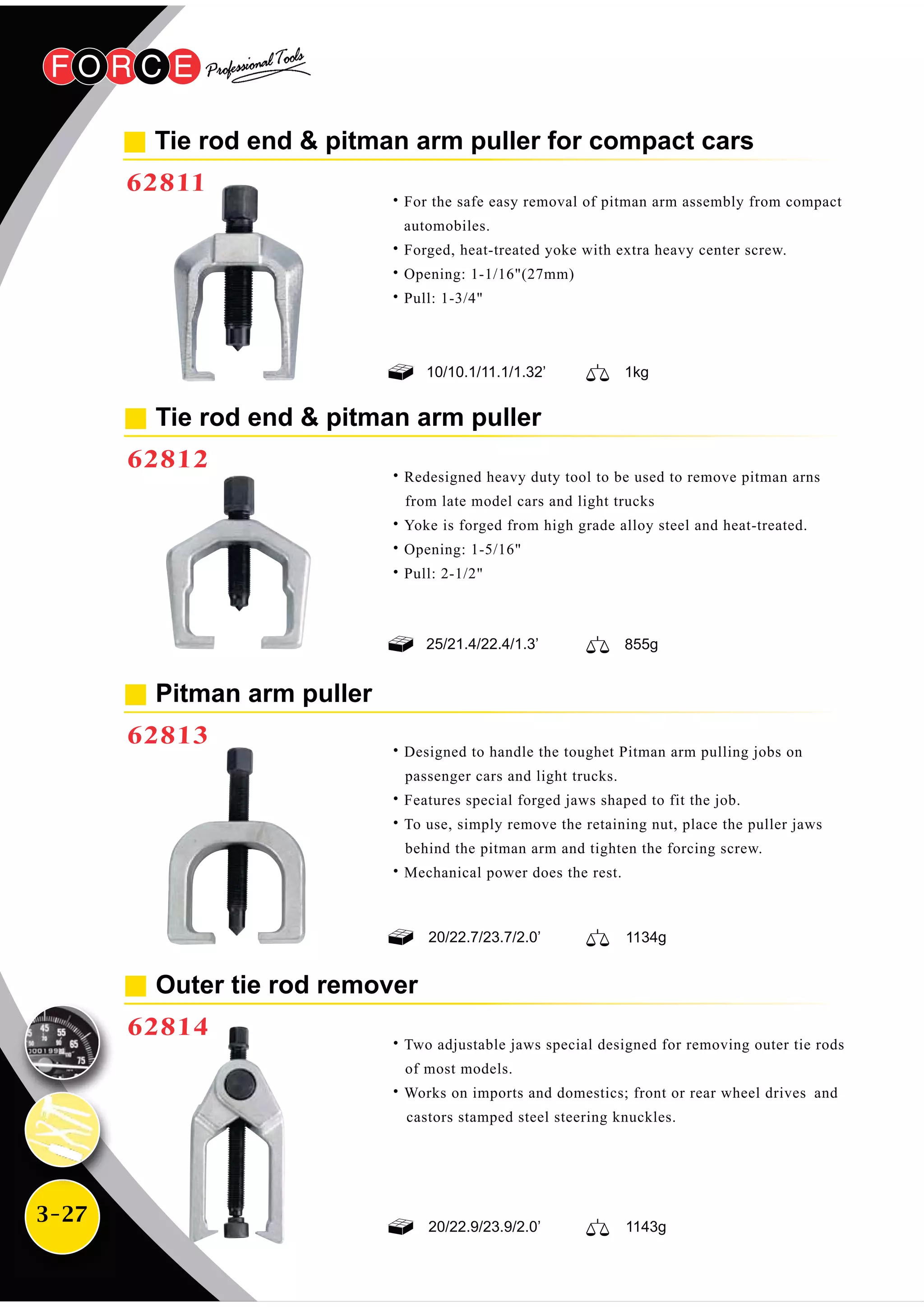 3-27
Pitman arm puller
62813
˙Designed to handle the toughet Pitman arm pulling jobs on
passenger cars and light trucks.
˙Features special forged jaws shaped to fit the job.
˙To use, simply remove the retaining nut, place the puller jaws
behind the pitman arm and tighten the forcing screw.
˙Mechanical power does the rest.
Tie rod end & pitman arm puller
62812
˙Redesigned heavy duty tool to be used to remove pitman arns
from late model cars and light trucks
˙Yoke is forged from high grade alloy steel and heat-treated.
˙Opening: 1-5/16"
˙Pull: 2-1/2"
Outer tie rod remover
62814
˙Two adjustable jaws special designed for removing outer tie rods
of most models.
˙Works on imports and domestics; front or rear wheel drives and
castors stamped steel steering knuckles.
1134g20/22.7/23.7/2.0’
20/22.9/23.9/2.0’ 1143g
Tie rod end & pitman arm puller for compact cars
62811
855g25/21.4/22.4/1.3’
10/10.1/11.1/1.32’ 1kg
˙For the safe easy removal of pitman arm assembly from compact
automobiles.
˙Forged, heat-treated yoke with extra heavy center screw.
˙Opening: 1-1/16"(27mm)
˙Pull: 1-3/4"
 