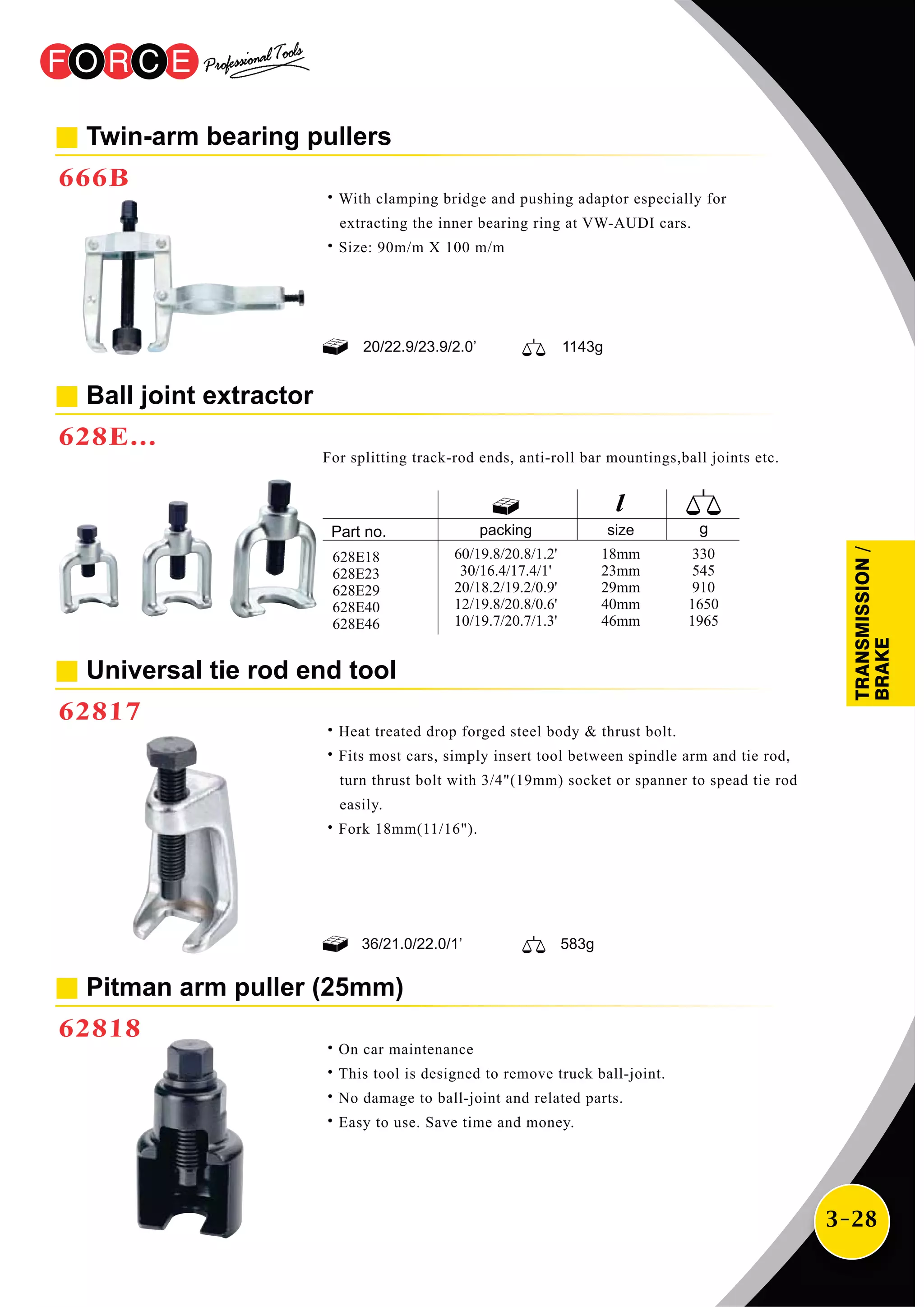 3-28
Twin-arm bearing pullers
666B
˙With clamping bridge and pushing adaptor especially for
extracting the inner bearing ring at VW-AUDI cars.
˙Size: 90m/m X 100 m/m
For splitting track-rod ends, anti-roll bar mountings,ball joints etc.
Ball joint extractor
628E...
Universal tie rod end tool
62817
˙Heat treated drop forged steel body & thrust bolt.
˙Fits most cars, simply insert tool between spindle arm and tie rod,
turn thrust bolt with 3/4"(19mm) socket or spanner to spead tie rod
easily.
˙Fork 18mm(11/16").
36/21.0/22.0/1’ 583g
packing size
60/19.8/20.8/1.2'
30/16.4/17.4/1'
20/18.2/19.2/0.9'
12/19.8/20.8/0.6'
10/19.7/20.7/1.3'
18mm
23mm
29mm
40mm
46mm
330
545
910
1650
1965
628E18
628E23
628E29
628E40
628E46
˙On car maintenance
˙This tool is designed to remove truck ball-joint.
˙No damage to ball-joint and related parts.
˙Easy to use. Save time and money.
Pitman arm puller (25mm)
62818
20/22.9/23.9/2.0’ 1143g
TRANSMISSION/
BRAKE
 