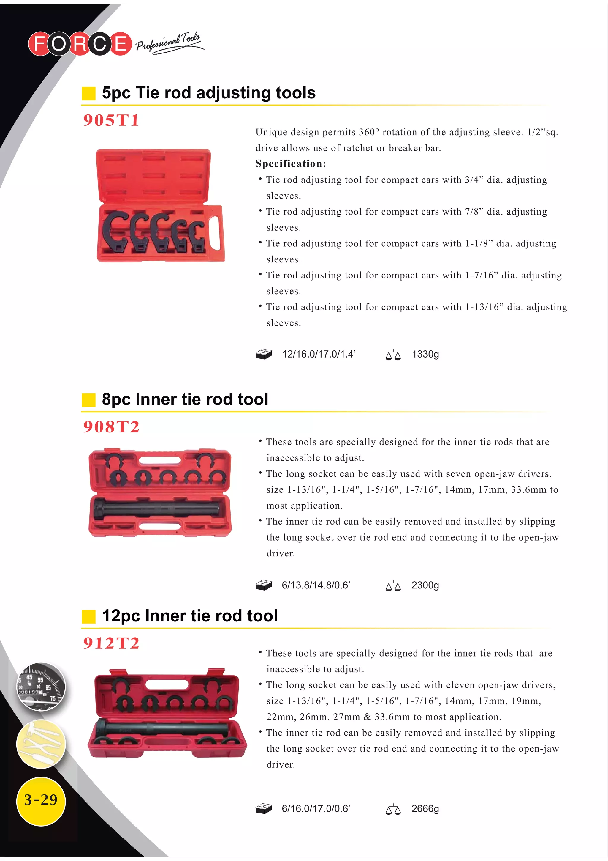 3-29
12pc Inner tie rod tool
912T2
8pc Inner tie rod tool
908T2
12/16.0/17.0/1.4’ 1330g
6/13.8/14.8/0.6’ 2300g
6/16.0/17.0/0.6’ 2666g
˙These tools are specially designed for the inner tie rods that are
inaccessible to adjust.
˙The long socket can be easily used with eleven open-jaw drivers,
size 1-13/16", 1-1/4", 1-5/16", 1-7/16", 14mm, 17mm, 19mm,
22mm, 26mm, 27mm & 33.6mm to most application.
˙The inner tie rod can be easily removed and installed by slipping
the long socket over tie rod end and connecting it to the open-jaw
driver.
˙These tools are specially designed for the inner tie rods that are
inaccessible to adjust.
˙The long socket can be easily used with seven open-jaw drivers,
size 1-13/16", 1-1/4", 1-5/16", 1-7/16", 14mm, 17mm, 33.6mm to
most application.
˙The inner tie rod can be easily removed and installed by slipping
the long socket over tie rod end and connecting it to the open-jaw
driver.
5pc Tie rod adjusting tools
905T1
Unique design permits 360° rotation of the adjusting sleeve. 1/2”sq.
drive allows use of ratchet or breaker bar.
Specification:
˙Tie rod adjusting tool for compact cars with 3/4” dia. adjusting
sleeves.
˙Tie rod adjusting tool for compact cars with 7/8” dia. adjusting
sleeves.
˙Tie rod adjusting tool for compact cars with 1-1/8” dia. adjusting
sleeves.
˙Tie rod adjusting tool for compact cars with 1-7/16” dia. adjusting
sleeves.
˙Tie rod adjusting tool for compact cars with 1-13/16” dia. adjusting
sleeves.
 