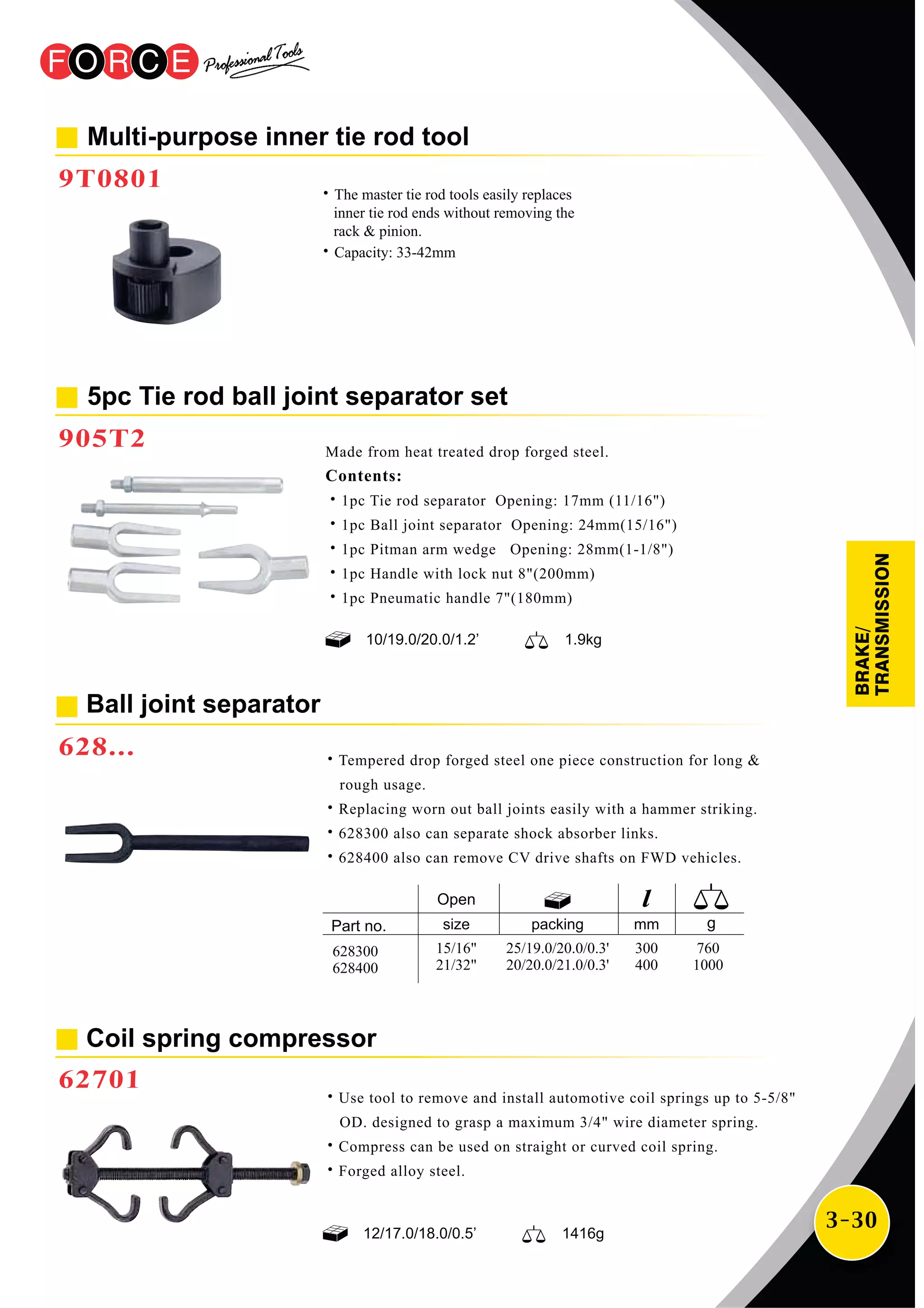 3-30
12/17.0/18.0/0.5’ 1416g
Coil spring compressor
62701
˙Use tool to remove and install automotive coil springs up to 5-5/8"
OD. designed to grasp a maximum 3/4" wire diameter spring.
˙Compress can be used on straight or curved coil spring.
˙Forged alloy steel.
Ball joint separator
628... ˙Tempered drop forged steel one piece construction for long &
rough usage.
˙Replacing worn out ball joints easily with a hammer striking.
˙628300 also can separate shock absorber links.
˙628400 also can remove CV drive shafts on FWD vehicles.
Multi-purpose inner tie rod tool
9T0801
10/19.0/20.0/1.2’ 1.9kg
Made from heat treated drop forged steel.
Contents:
˙1pc Tie rod separator Opening: 17mm (11/16")
˙1pc Ball joint separator Opening: 24mm(15/16")
˙1pc Pitman arm wedge Opening: 28mm(1-1/8")
˙1pc Handle with lock nut 8"(200mm)
˙1pc Pneumatic handle 7"(180mm)
mm
300
400
760
1000
packing
25/19.0/20.0/0.3'
20/20.0/21.0/0.3'
628300
628400
5pc Tie rod ball joint separator set
905T2
˙The master tie rod tools easily replaces
inner tie rod ends without removing the
rack & pinion.
˙Capacity: 33-42mm
BRAKE/
TRANSMISSION
size
15/16"
21/32"
Open
 