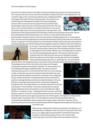 The Force AwakensTrailerAnalysis
thentellsthe audience thatitisStar Wars filmbecause before thispointwe donotknow whatthe
filmisbecause we have notseenanyof the charactersor placesthat were inthe original films.The
‘Lucasfilm’logoissilver,whichmaysymbolise stars,linkingtoStar Wars,
and maybe referringtothe factit isgood quality. The nextshotisan
establishingshotshowingStormtroopersfrombehindlookingat
someone whichisshowntobe verypowerful becauseof the many
Stormtroopers whichare seenasthe camera pansto the left.The main
colourin thisiswhite,butthere isa blockof red whichisin the centre
behindthe leader(Hux).Thisclearlyshowsthatitisthe dark side inthis
shotbecause of the large quantityof stormtroopersandthe amountof powertheyshow. We are
thenintroducedtothe secondcharacter,Finn.There isa close upof his face takinghis
Stoomtrooperhelmetoff,whichiscoveredindirtandhasa bloodyhandprintonit. In the original
films,we neversee the peoplewhoare underthe Stormtrooperoutfitssotherefore thisshotshows
that he is important. He isalsolookingina similardirectionto Rey,which atthispoint,the audience
may thinkthatlateron inthe filmtheywill come together,whichwe findoutinthe trailerthatthey
do. He says “I wasraisedto do one thing,butI’ve got nothingtofightfor”.
Thistellsusthat he doesn’twantto be a Stormtrooperandthat he wants
to rebel againstThe FirstOrder.We thensee a TIE Fightergethit and spin
out of control headingtowardsa planet.Thisstartsto show the action
involvedinthe film.Afterthisshot,we see Finnstandinginadesert,
whichthe audience canthenfigure outthat Reyand himwill probably
meeteachotherbecause theyare on, whatlookslike,the same planet.
Up to this point, the backgroundmusicisverycalm witha pianoplayingthe oddnote throughout.
The background musicthenintensifiesabitandwe are thenagain
introducedtoanothernewcharacter,KyloRen.The camera pansin on
himlookingoutthrougha windowtospace.This givesa sense of
importance because he isin the centre of the frame.He is also wearing
a mask so therefore we cannotsee whathe lookslike whichmayraise
questionswiththe audience astowhohe isand whyishe soimportant.
He too,like Reyat the start, islookingdirectlyintothe cameraatthe
audience showing thattheycouldbe connectedsomehow.Inthe shot,
KyloReniswearinga blackcostume witha red streakof lightgoing
throughthe shot.This showsthathe ison the dark side andis one of the
mainpeople inThe FirstOrder.The coloursredand black symbolise
dangerand blood,whichshowsthathe isnot on the lightside.When
KyloRenisintroduce,he says,“nothingwill standinourway,I will finish
whatyou started”.Hisvoice isverydistortedandnot human-like which
will make the audience once againquestionwhoishe?At thispoint, itthengoesto a close upshot
of Darth Vader’s maskthatis burnt.For the olderfans,theywill know thatDarthVaderwas
crematedbyLuke Skywalkerwhenhe died andhismaskiswhatis leftof him. However,forthe
newerfanstheywill notknowthisandwill wonderwhathashappenedandmaybe ask the question
as to whoit was.
Whenwe are introducedto anothernew character,Poe Dameron,itis
whenKyloRenisreadinghismind.Thisshotisa close upon Poe’sface
but itis at a slightangle toshow KyloRen’shandwhichshowshow
stronghe isand how much powerhe has. Poe is showntobe
screamingin pain,whichthenfadesintoascene where aforestis
 