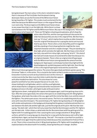 The Force AwakensTrailerAnalysis
beingdestroyed.The maincolourinthisshotis redwhichimplies
that itis because of The FirstOrder that the planetisbeing
destroyed. Next, we see the firstshotof the MillenniumFalcon
beingchasedby a TIE Fighter.Thiscreatesmuchexcitementforthe
olderfansbecause the MillenniumFalconisinthe original filmsand
isan iconicship.The blue engine onthe MillenniumFalconshows
to any newerfansthatit ison the lightside.While there isachase
scene betweenthe TIEFighterandthe MillenniumFalcon,Reysaysinthe background,“there are
storiesaboutwhathappened”. There are TIEFightersshootingandexplosions,whichshow the
actionside of the film, andthe iconicgunshotswill alsoexcite the
olderfansbecause theyare alsointhe original films.We thenheara
man say “it’strue”,whichimpliesthere mustbe anoldercharacter
fromthe original filmsbecause he issayingthe storiesare true and
that he was there. There isthena mid-shotof ReyandFinntogether
withReystandinginfrontshowingthatshe mightbe the more
importantcharacterand she is maybe stronger. Theyare standingina
blue light,which connotesthe lightside.We thenhave amid-shotof
Han Solo,alsowithhiminblue light,andsaying“all of it”. Thisshotof
Han Solowill create massesof excitementforolderfansbecause itis
an original character.There is thenan original shotof hyperspace
withthe MillenniumFalconcomingtowardsthe camerafromthe
background.Hyperspace is andalwayshasbeenblue lightwiththe
blackbackground,symbolisingspace andthe lightside.Overthe top
of thisis the original hyperspace noiseandthe soundof the
MillenniumFalcongoingpast the camera.The screenthengoesblackand blockcapitalssaying“This
Christmas”fadesin,inthe centre.Thisiscrucial to the trailersothat it createsexcitementandfans
knowwhenitcomesout and can buyticketsto see itat the cinema.A
similartune tothe Star Wars tune then kicksinwhile KyloRenappears
withotherhoodedmenbehindhim.Thisalsoshowshe isvery
powerful andthathe has otherpeople thatare on hisside.He is
shownholdinghisredlightsaber,whichisnotthe usual lightsaber,
whichshowsthathe isdangerousandshouldnotbe messedwith.The
backgroundnoise isthunder,whichgetslouderatthe pointwhen
lightingcomesdown,makingKyloRenappearanddisappearagain,eachtime gettingclosertohis
face.Afterthe screengoesblack,the camera thenpansto an establishingshotof X-Wingfighters
flyingabove,whatlookslikealake orthe sea,againwiththe similarStarWars tune andthe noise of
the fighters.The camerapansacross intoseveral scenes.The firstisan establishingshotof a war
zone withmanyStormtroopers.The secondshowsaTIE-FighterbeingchasedbyanX-Wingfighter
withsmoke andexplosionsinthe backgroundshowingthatthe galaxyisnotbalancedand there isa
war betweenthe darkside andthe lightside,justlikethe originalsatthispoint.We hearHan Solo
saying,“the dark side”,whichthentellsanynewerfansthatthe Stormtroopersandthe TIE-Fighters
are the dark side. Itthenshowsus whatlookslike the Resistance base withPoe gettingoutof his
fighterwithFinnwalkingpasthim.Poe iswearingthe iconicorange andwhite X-WingFighter
uniform,whilstFinniscarryinga gunto show that he isnow withthe Resistance and isoff to fight
and helpthem.Again,we hearHanSolosaying, “the Jedi”.Thismaybe a clue thatFinncouldbe a
Jedi,andwill once againhelpthe audience buyticketsbecause they wouldwanttofindoutif he is
or not. There isthena transitionof an X-WingshootingdownaTIE-Fighterwithitexploding,toan
explosionbackonthe desertwithFinnandRey,showingthattheyare in danger.Another
 