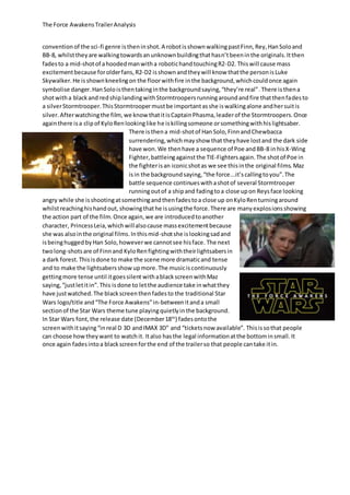 The Force AwakensTrailerAnalysis
conventionof the sci-fi genre istheninshot.A robotisshownwalkingpastFinn,Rey,HanSoloand
BB-8, whilsttheyare walkingtowardsanunknownbuildingthathasn’tbeeninthe originals.Itthen
fadesto a mid-shotof ahoodedmanwitha robotichandtouchingR2-D2. Thiswill cause mass
excitementbecause forolderfans,R2-D2 isshownandtheywill know thatthe personisLuke
Skywalker.He isshownkneelingon the floorwithfire inthe background,whichcouldonce again
symbolise danger.HanSoloisthentakinginthe backgroundsaying,“they’re real”.There isthena
shotwitha blackand redshiplandingwithStormtroopersrunningaroundandfire thatthenfadesto
a silverStormtrooper.ThisStormtroopermustbe importantasshe iswalkingalone andhersuitis
silver.Afterwatchingthe film,we knowthatitisCaptainPhasma,leaderof the Stormtroopers.Once
againthere isa clipof KyloRenlookinglike he iskillingsomeone orsomethingwithhislightsaber.
There isthena mid-shotof HanSolo,Finn andChewbacca
surrendering,whichmayshow that they have lostand the dark side
have won. We thenhave a sequence of Poe andBB-8 inhisX-Wing
Fighter,battleingagainstthe TIE-Fightersagain.The shotof Poe in
the fighterisan iconicshotas we see thisinthe original films.Maz
isin the backgroundsaying,“the force...it’scallingtoyou”.The
battle sequence continueswithashotof several Stormtrooper
runningoutof a shipand fadingtoa close upon Reysface looking
angry while she isshootingatsomethingandthenfadestoa close up onKyloRenturningaround
whilstreachinghishandout,showingthathe isusingthe force.There are manyexplosionsshowing
the action part of the film.Once again,we are introducedtoanother
character, PrincessLeia,whichwillalsocause massexcitementbecause
she was alsointhe original films.Inthismid-shotshe islookingsadand
isbeinghugged byHan Solo,howeverwe cannotsee hisface. The next
twolong-shotsare of Finnand KyloRenfightingwiththeirlightsabersin
a dark forest.Thisisdone to make the scene more dramaticand tense
and to make the lightsabersshowupmore.The musiciscontinuously
gettingmore tense until itgoessilent withablackscreenwithMaz
saying,“justletitin”.This isdone to letthe audience take inwhatthey
have justwatched.The blackscreenthenfadesto the traditional Star
Wars logo/title and“The Force Awakens”in-betweenitanda small
sectionof the Star Wars theme tune playingquietlyinthe background.
In Star Wars font,the release date (December18th
) fadesontothe
screenwithitsaying“inreal D 3D andIMAX 3D” and “ticketsnow available”. Thisissothat people
can choose howtheywant to watchit. Italso hasthe legal informationatthe bottominsmall.It
once again fadesintoa blackscreenforthe end of the trailerso that people cantake itin.
 