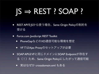 JS           REST ? SOAP ?
?   REST APIJSʹϡSame Origin PolicyƼs
    ܤ

?   Force.com JavaScript REST Toolkit
    ?   PhoneGapʤɤXDͨſܤʭh붨

    ?   VFǤAjax ProxyΥåȥåפҪ

?   SOAP APIVFͬɥᥤSOAP Endpointڤ
    루ᡢSame Origin Policyˤäͨſ

    ?   gϤʤ crossdomain.xml ⤢
 