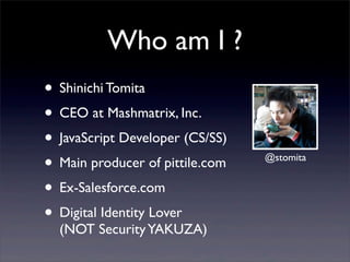 Who am I ?
? Shinichi Tomita
? CEO at Mashmatrix, Inc.
? JavaScript Developer (CS/SS)
? Main producer of pittile.com   @stomita


? Ex-Salesforce.com
? Digital Identity Lover
  (NOT Security YAKUZA)
 