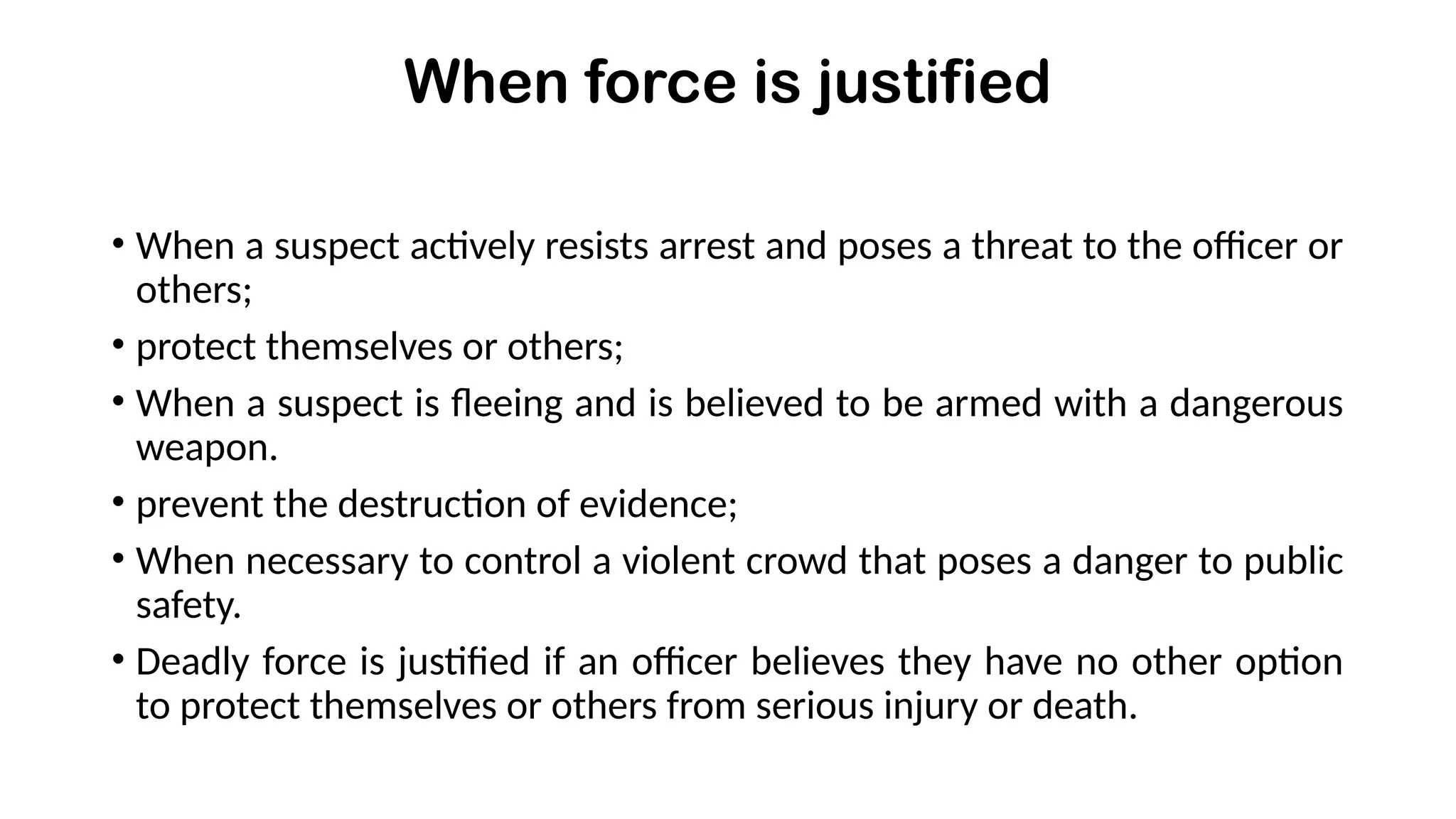 When force is justified
• When a suspect actively resists arrest and poses a threat to the officer or
others;
• protect themselves or others;
• When a suspect is fleeing and is believed to be armed with a dangerous
weapon.
• prevent the destruction of evidence;
• When necessary to control a violent crowd that poses a danger to public
safety.
• Deadly force is justified if an officer believes they have no other option
to protect themselves or others from serious injury or death.
 