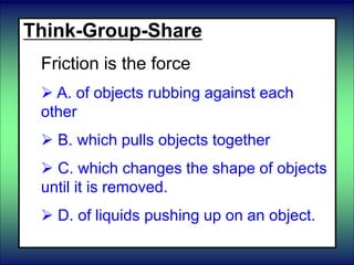 Think-Group-Share
Friction is the force
 A. of objects rubbing against each
other
 B. which pulls objects together
 C. which changes the shape of objects
until it is removed.
 D. of liquids pushing up on an object.
 