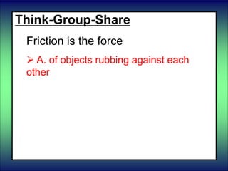 Think-Group-Share
Friction is the force
 A. of objects rubbing against each
other
 B. which pulls objects together
 C. which changes the shape of objects
until it is removed.
 D. of liquids pushing up on an object.
 