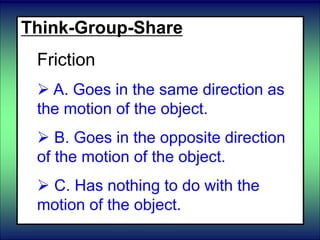 Think-Group-Share
Friction
 A. Goes in the same direction as
the motion of the object.
 B. Goes in the opposite direction
of the motion of the object.
 C. Has nothing to do with the
motion of the object.
 