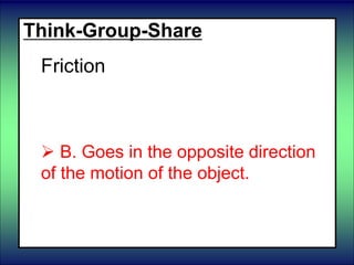 Think-Group-Share
Friction
 A. Goes in the same direction as
the motion of the object.
 B. Goes in the opposite direction
of the motion of the object.
 C. Has nothing to do with the
motion of the object.
 