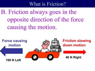 B. Friction always goes in the
opposite direction of the force
causing the motion.
What is Friction?
40 N Right
190 N Left
Friction slowing
down motion
Force causing
motion
 