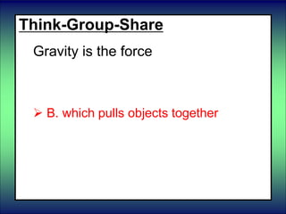 Think-Group-Share
Gravity is the force
 A. of objects rubbing against each
other
 B. which pulls objects together
 C. which changes the shape of objects
until it is removed.
 D. of liquids pushing up on an object.
 