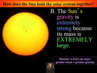 How does the Sun hold the solar system together?
B. The Sun’s
gravity is
extremely
strong because
its mass is
EXTREMELY
large.
Newton’s 2nd Law says:
greater mass = greater gravity.
 