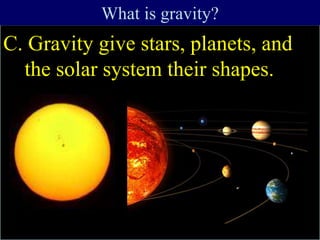 C. Gravity give stars, planets, and
the solar system their shapes.
What is gravity?
 