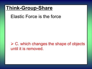 Think-Group-Share
Elastic Force is the force
 A. of objects rubbing against each
other
 B. which pulls objects together
 C. which changes the shape of objects
until it is removed.
 D. of liquids pushing up on an object.
 