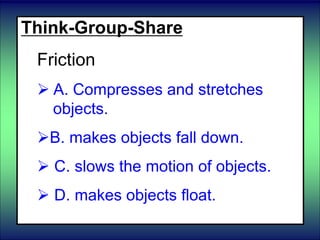 Think-Group-Share
Friction
 A. Compresses and stretches
objects.
B. makes objects fall down.
 C. slows the motion of objects.
 D. makes objects float.
 
