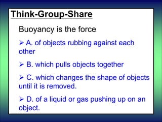 Think-Group-Share
Buoyancy is the force
 A. of objects rubbing against each
other
 B. which pulls objects together
 C. which changes the shape of objects
until it is removed.
 D. of a liquid or gas pushing up on an
object.
 