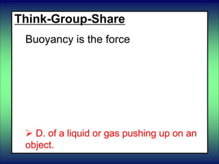 Think-Group-Share
Buoyancy is the force
 A. of objects rubbing against each
other
 B. which pulls objects together
 C. which changes the shape of objects
until it is removed.
 D. of a liquid or gas pushing up on an
object.
 