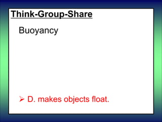 Think-Group-Share
Buoyancy
 A. Compresses and stretches
objects.
B. makes objects fall down.
 C. slows the motion of objects.
 D. makes objects float.
 
