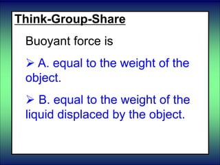 Think-Group-Share
Buoyant force is
 A. equal to the weight of the
object.
 B. equal to the weight of the
liquid displaced by the object.
 