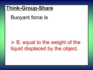 Think-Group-Share
Buoyant force is
 A. equal to the weight of the
object.
 B. equal to the weight of the
liquid displaced by the object.
 
