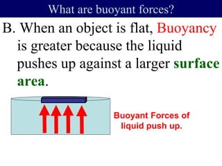 B. When an object is flat, Buoyancy
is greater because the liquid
pushes up against a larger surface
area.
What are buoyant forces?
Buoyant Forces of
liquid push up.
 