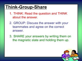 Think-Group-Share
1. THINK: Read the question and THINK
about the answer.
2. GROUP: Discuss the answer with your
teammates and agree on the correct
answer.
3. SHARE your answers by writing them on
the magnetic slate and holding them up.
 