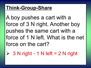 Think-Group-Share
A boy pushes a cart with a
force of 3 N right. Another boy
pushes the same cart with a
force of 1 N left. What is the net
force on the cart?
 3 N right - 1 N left = 2 N right
 