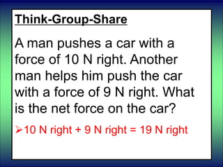 Think-Group-Share
A man pushes a car with a
force of 10 N right. Another
man helps him push the car
with a force of 9 N right. What
is the net force on the car?
10 N right + 9 N right = 19 N right
 