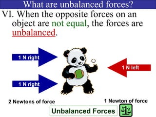 What are unbalanced forces?
VI. When the opposite forces on an
object are not equal, the forces are
unbalanced.
Unbalanced Forces
1 N right
1 N left
2 Newtons of force 1 Newton of force
1 N right
 