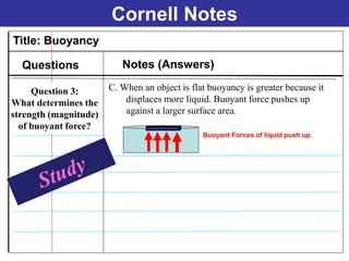 Cornell Notes
Title: Buoyancy
Questions Notes (Answers)
C. When an object is flat buoyancy is greater because it
displaces more liquid. Buoyant force pushes up
against a larger surface area.
Buoyant Forces of liquid push up.
Question 3:
What determines the
strength (magnitude)
of buoyant force?
 