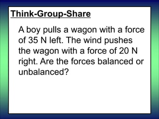 Think-Group-Share
A boy pulls a wagon with a force
of 35 N left. The wind pushes
the wagon with a force of 20 N
right. Are the forces balanced or
unbalanced?
 