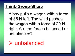 Think-Group-Share
A boy pulls a wagon with a force
of 35 N left. The wind pushes
the wagon with a force of 20 N
right. Are the forces balanced or
unbalanced?
 unbalanced
 