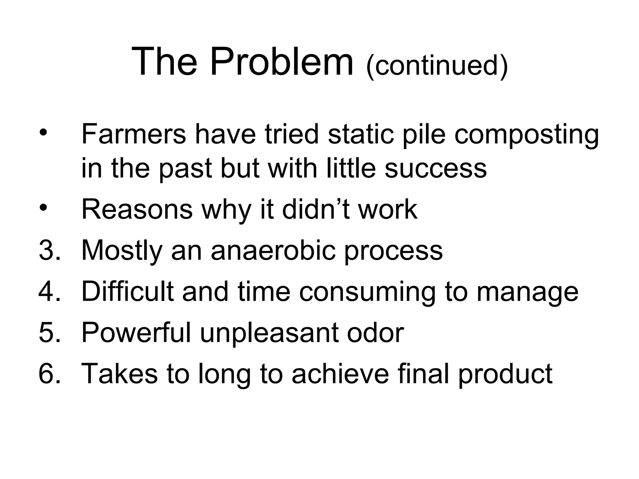 The Problem  (continued) Farmers have tried static pile composting in the past but with little success Reasons why it didn’t work Mostly an anaerobic process Difficult and time consuming to manage Powerful unpleasant odor Takes to long to achieve final product 