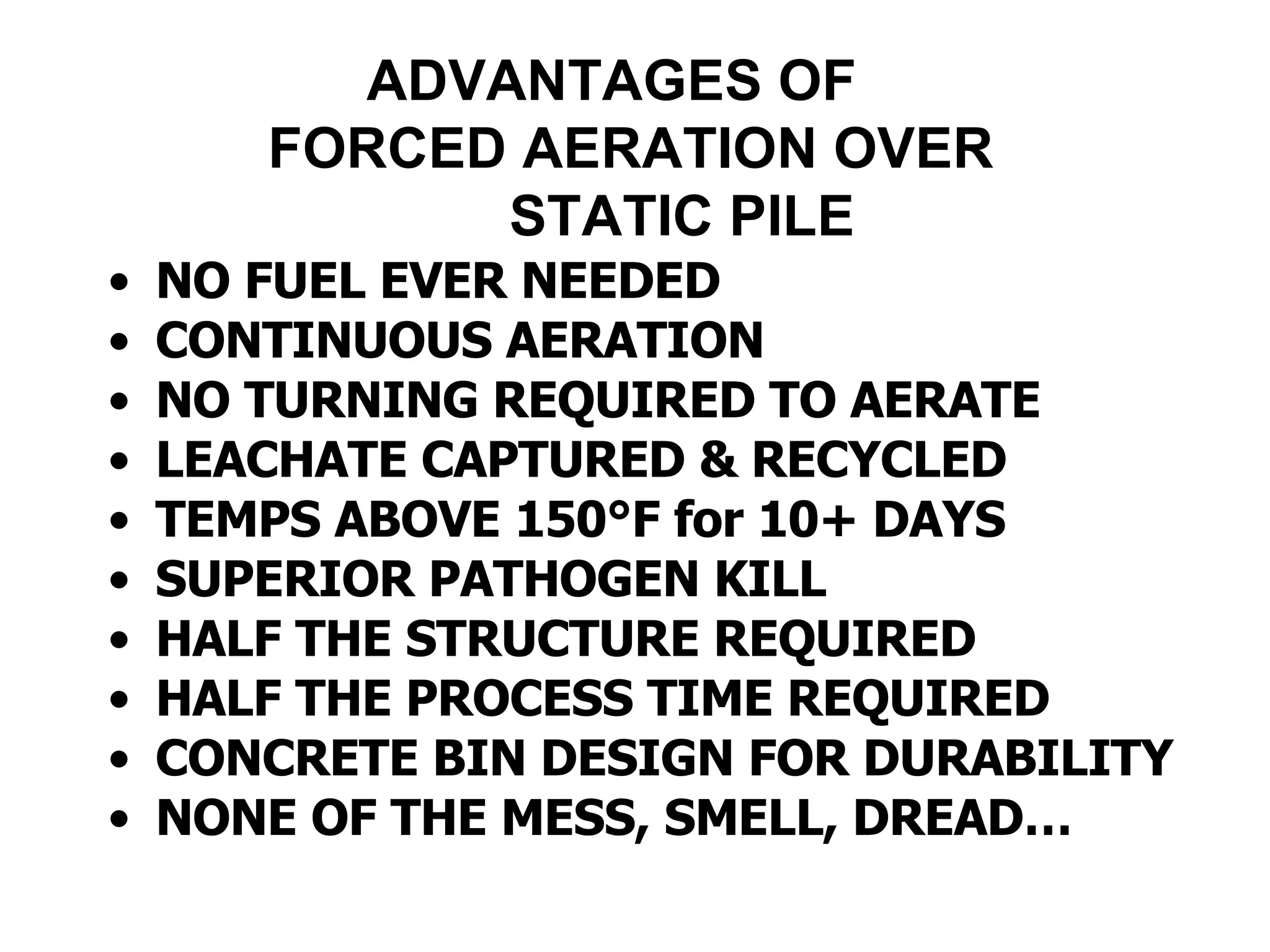 ADVANTAGES OF    FORCED AERATION OVER   STATIC PILE NO FUEL EVER NEEDED CONTINUOUS AERATION  NO TURNING REQUIRED TO AERATE LEACHATE CAPTURED & RECYCLED TEMPS ABOVE 150 °F for 10+ DAYS SUPERIOR PATHOGEN KILL HALF THE STRUCTURE REQUIRED HALF THE PROCESS TIME REQUIRED CONCRETE BIN DESIGN FOR DURABILITY NONE OF THE MESS, SMELL, DREAD… 