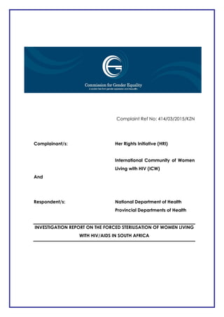 -
Complaint Ref No: 414/03/2015/KZN
Complainant/s: Her Rights Initiative (HRI)
International Community of Women
Living with HIV (ICW)
And
Respondent/s: National Department of Health
Provincial Departments of Health
INVESTIGATION REPORT ON THE FORCED STERILISATION OF WOMEN LIVING
WITH HIV/AIDS IN SOUTH AFRICA
 