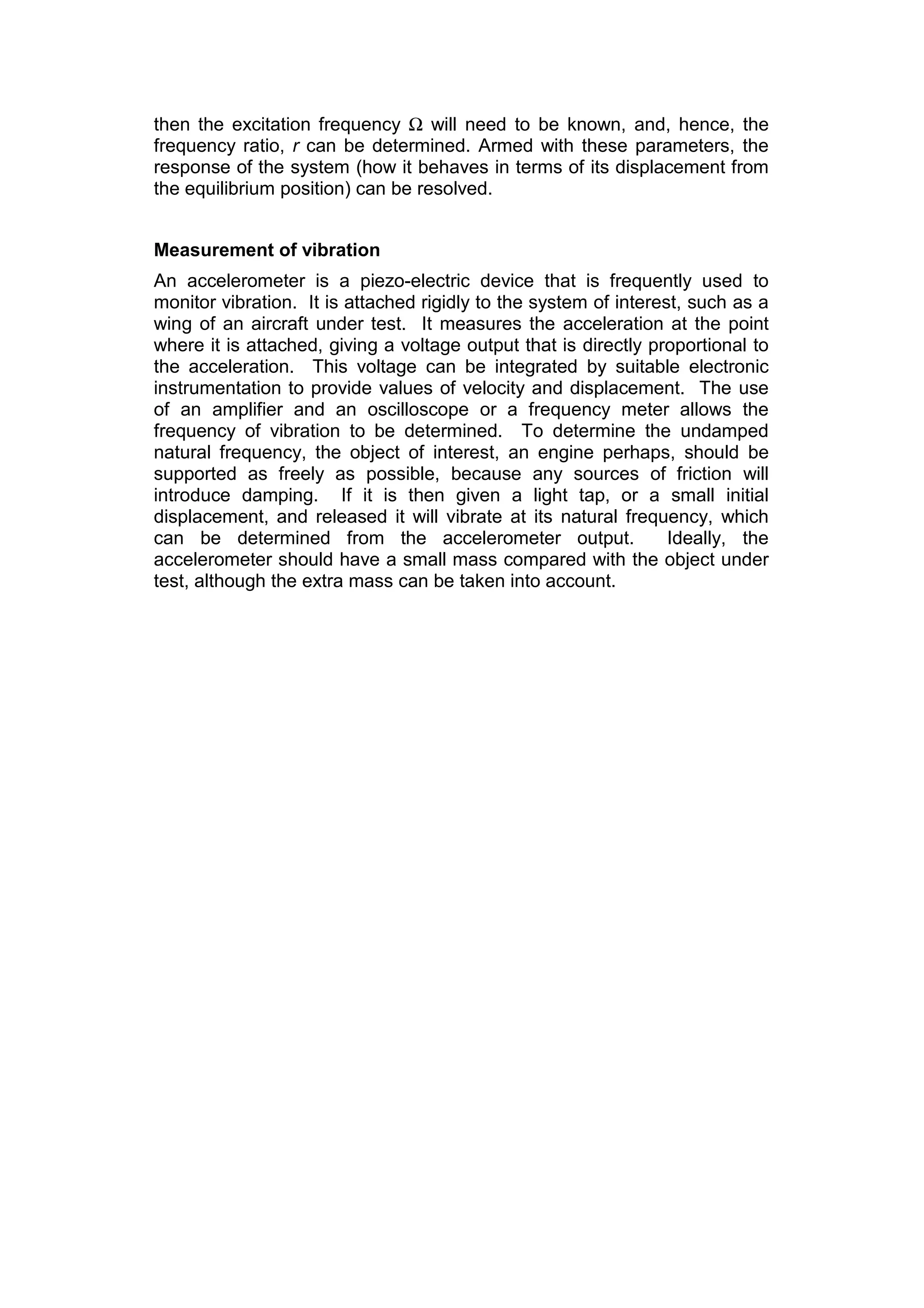 then the excitation frequency Ω will need to be known, and, hence, the
frequency ratio, r can be determined. Armed with these parameters, the
response of the system (how it behaves in terms of its displacement from
the equilibrium position) can be resolved.
Measurement of vibration
An accelerometer is a piezo-electric device that is frequently used to
monitor vibration. It is attached rigidly to the system of interest, such as a
wing of an aircraft under test. It measures the acceleration at the point
where it is attached, giving a voltage output that is directly proportional to
the acceleration. This voltage can be integrated by suitable electronic
instrumentation to provide values of velocity and displacement. The use
of an amplifier and an oscilloscope or a frequency meter allows the
frequency of vibration to be determined. To determine the undamped
natural frequency, the object of interest, an engine perhaps, should be
supported as freely as possible, because any sources of friction will
introduce damping. If it is then given a light tap, or a small initial
displacement, and released it will vibrate at its natural frequency, which
can be determined from the accelerometer output. Ideally, the
accelerometer should have a small mass compared with the object under
test, although the extra mass can be taken into account.
 