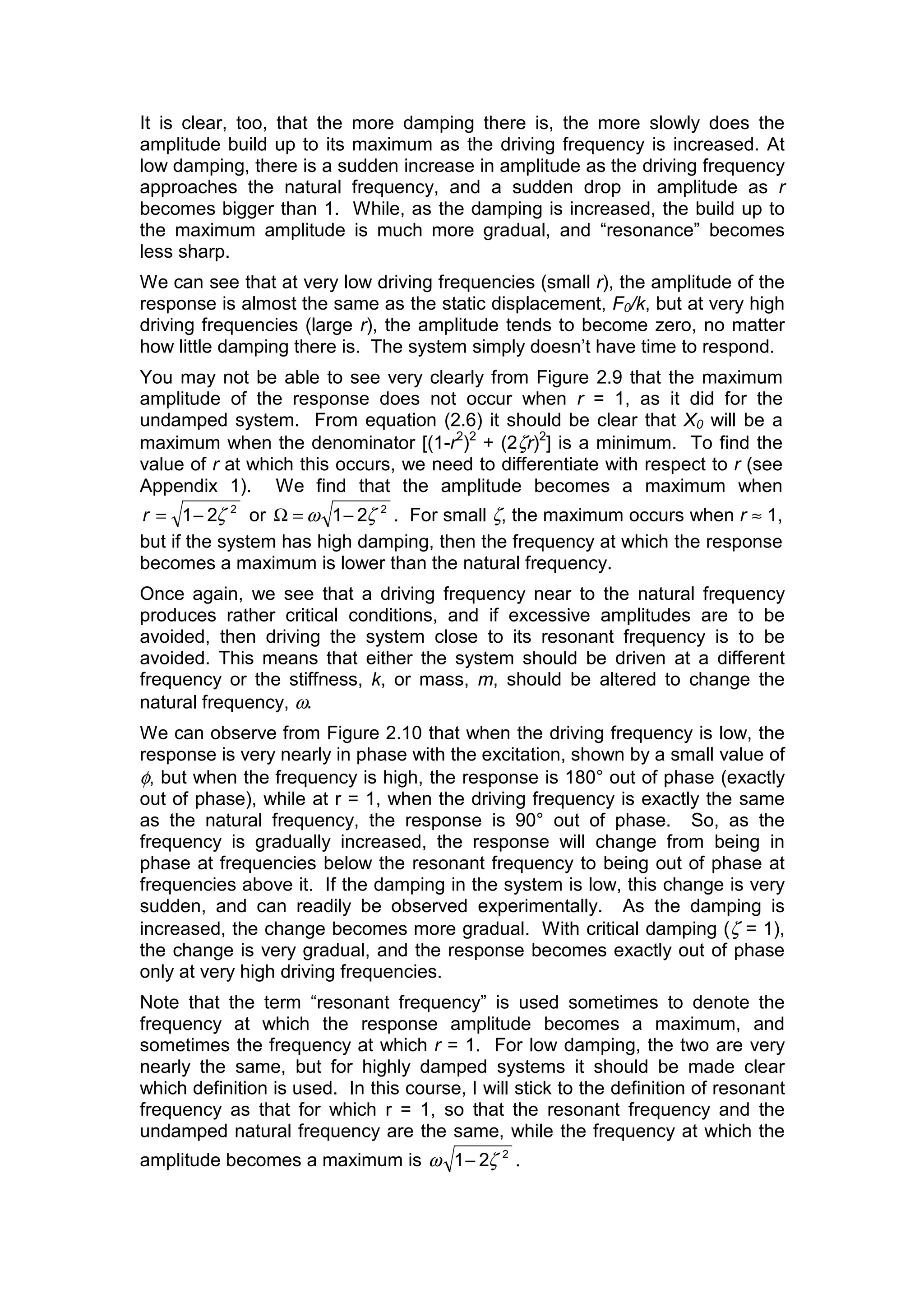 It is clear, too, that the more damping there is, the more slowly does the
amplitude build up to its maximum as the driving frequency is increased. At
low damping, there is a sudden increase in amplitude as the driving frequency
approaches the natural frequency, and a sudden drop in amplitude as r
becomes bigger than 1. While, as the damping is increased, the build up to
the maximum amplitude is much more gradual, and “resonance” becomes
less sharp.
We can see that at very low driving frequencies (small r), the amplitude of the
response is almost the same as the static displacement, F0/k, but at very high
driving frequencies (large r), the amplitude tends to become zero, no matter
how little damping there is. The system simply doesn’t have time to respond.
You may not be able to see very clearly from Figure 2.9 that the maximum
amplitude of the response does not occur when r = 1, as it did for the
undamped system. From equation (2.6) it should be clear that X0 will be a
maximum when the denominator [(1-r2
)2
+ (2ζr)2
] is a minimum. To find the
value of r at which this occurs, we need to differentiate with respect to r (see
Appendix 1). We find that the amplitude becomes a maximum when
2
21 ζ−=r or 2
21 ζω −=Ω . For small ζ, the maximum occurs when r ≈ 1,
but if the system has high damping, then the frequency at which the response
becomes a maximum is lower than the natural frequency.
Once again, we see that a driving frequency near to the natural frequency
produces rather critical conditions, and if excessive amplitudes are to be
avoided, then driving the system close to its resonant frequency is to be
avoided. This means that either the system should be driven at a different
frequency or the stiffness, k, or mass, m, should be altered to change the
natural frequency, ω.
We can observe from Figure 2.10 that when the driving frequency is low, the
response is very nearly in phase with the excitation, shown by a small value of
φ, but when the frequency is high, the response is 180° out of phase (exactly
out of phase), while at r = 1, when the driving frequency is exactly the same
as the natural frequency, the response is 90° out of phase. So, as the
frequency is gradually increased, the response will change from being in
phase at frequencies below the resonant frequency to being out of phase at
frequencies above it. If the damping in the system is low, this change is very
sudden, and can readily be observed experimentally. As the damping is
increased, the change becomes more gradual. With critical damping (ζ = 1),
the change is very gradual, and the response becomes exactly out of phase
only at very high driving frequencies.
Note that the term “resonant frequency” is used sometimes to denote the
frequency at which the response amplitude becomes a maximum, and
sometimes the frequency at which r = 1. For low damping, the two are very
nearly the same, but for highly damped systems it should be made clear
which definition is used. In this course, I will stick to the definition of resonant
frequency as that for which r = 1, so that the resonant frequency and the
undamped natural frequency are the same, while the frequency at which the
amplitude becomes a maximum is 2
21 ζω − .
 