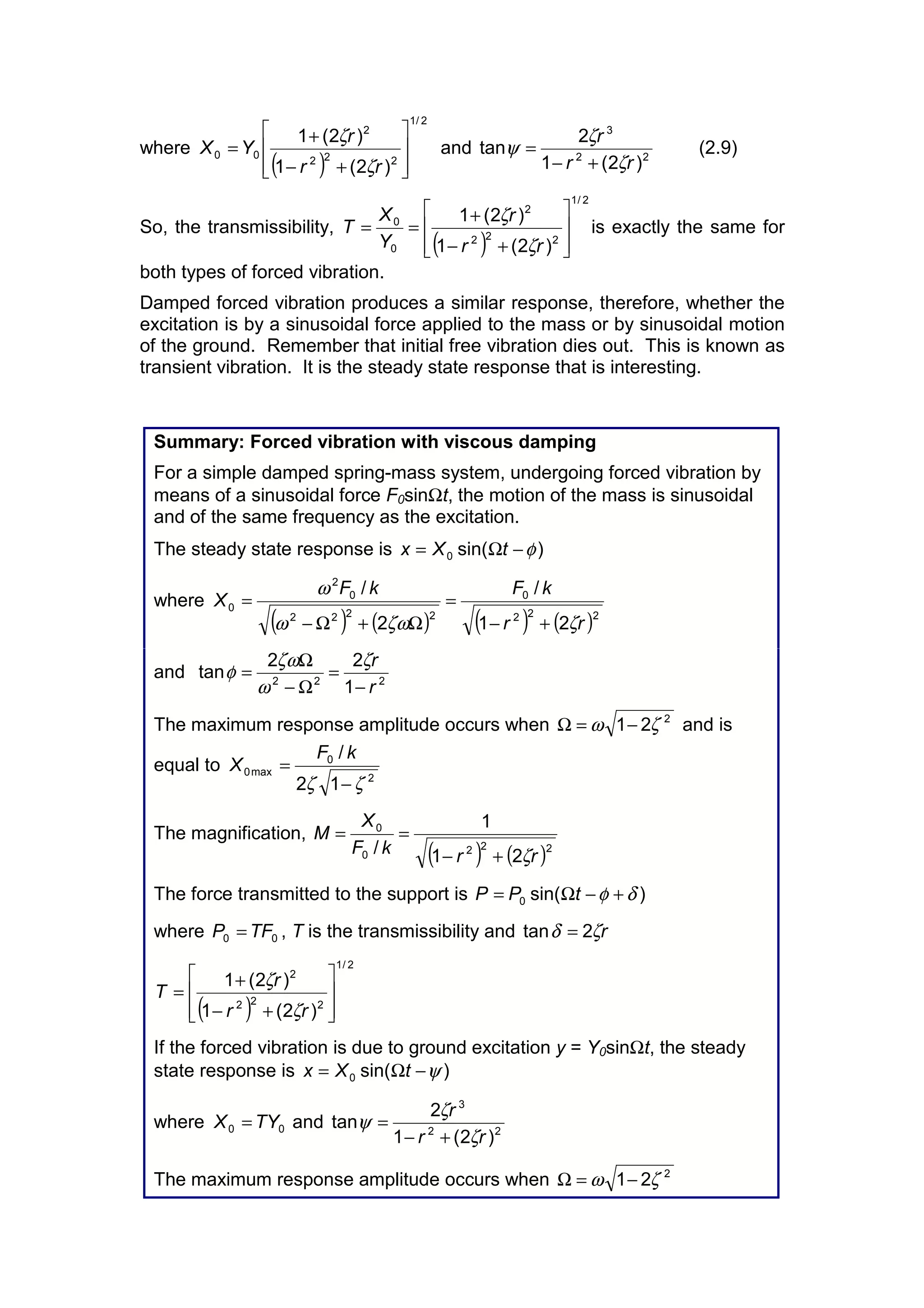 where
( )
2/1
222
2
00
)2(1
)2(1
ú
ú
û
ù
ê
ê
ë
é
+−
+
=
rr
r
YX
ζ
ζ
and 22
3
)2(1
2
tan
rr
r
ζ
ζ
ψ
+−
= (2.9)
So, the transmissibility,
( )
2/1
222
2
0
0
)2(1
)2(1
ú
ú
û
ù
ê
ê
ë
é
+−
+
==
rr
r
Y
X
T
ζ
ζ
is exactly the same for
both types of forced vibration.
Damped forced vibration produces a similar response, therefore, whether the
excitation is by a sinusoidal force applied to the mass or by sinusoidal motion
of the ground. Remember that initial free vibration dies out. This is known as
transient vibration. It is the steady state response that is interesting.
Summary: Forced vibration with viscous damping
For a simple damped spring-mass system, undergoing forced vibration by
means of a sinusoidal force F0sinΩt, the motion of the mass is sinusoidal
and of the same frequency as the excitation.
The steady state response is )sin(0 φ−Ω= tXx
where
( ) ( ) ( ) ( )222
0
2222
0
2
0
21
/
2
/
rr
kFkF
X
ζζωω
ω
+−
=
Ω+Ω−
=
and 222
1
22
tan
r
r
−
=
Ω−
Ω
=
ζ
ω
ζω
φ
The maximum response amplitude occurs when 2
21 ζω −=Ω and is
equal to
2
0
max0
12
/
ζζ −
=
kF
X
The magnification,
( ) ( )2220
0
21
1
/ rrkF
X
M
ζ+−
==
The force transmitted to the support is )sin(0 δφ +−Ω= tPP
where 00 TFP = , T is the transmissibility and rζδ 2tan =
( )
2/1
222
2
)2(1
)2(1
ú
ú
û
ù
ê
ê
ë
é
+−
+
=
rr
r
T
ζ
ζ
If the forced vibration is due to ground excitation y = Y0sinΩt, the steady
state response is )sin(0 ψ−Ω= tXx
where 00 TYX = and 22
3
)2(1
2
tan
rr
r
ζ
ζ
ψ
+−
=
The maximum response amplitude occurs when 2
21 ζω −=Ω
 