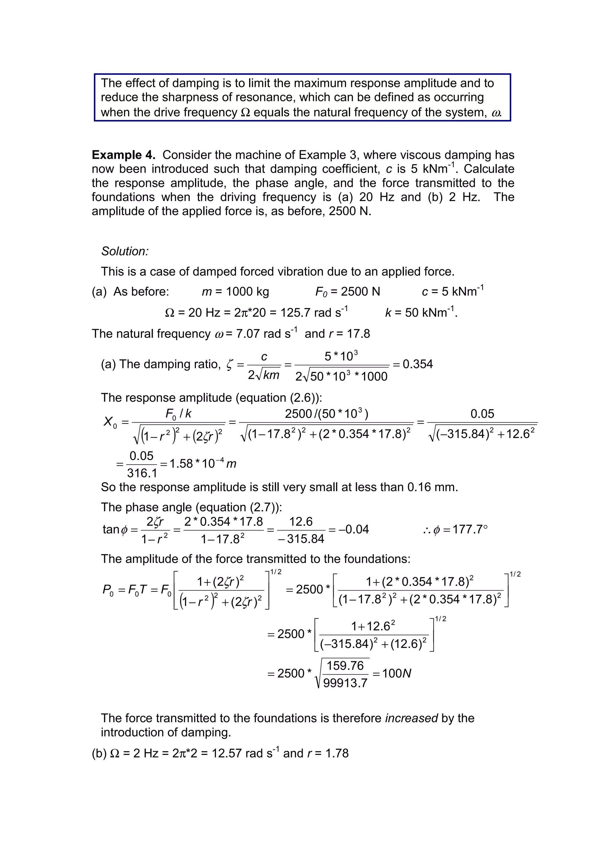 The effect of damping is to limit the maximum response amplitude and to
reduce the sharpness of resonance, which can be defined as occurring
when the drive frequency Ω equals the natural frequency of the system, ω.
Example 4. Consider the machine of Example 3, where viscous damping has
now been introduced such that damping coefficient, c is 5 kNm-1
. Calculate
the response amplitude, the phase angle, and the force transmitted to the
foundations when the driving frequency is (a) 20 Hz and (b) 2 Hz. The
amplitude of the applied force is, as before, 2500 N.
Solution:
This is a case of damped forced vibration due to an applied force.
(a) As before: m = 1000 kg F0 = 2500 N c = 5 kNm-1
Ω = 20 Hz = 2π*20 = 125.7 rad s-1
k = 50 kNm-1
.
The natural frequency ω = 7.07 rad s-1
and r = 17.8
(a) The damping ratio, 354.0
1000*10*502
10*5
2 3
3
===
km
c
ζ
The response amplitude (equation (2.6)):
( ) ( )
m
rr
kF
X
4
22222
3
222
0
0
10*58.1
1.316
05.0
6.12)84.315(
05.0
)8.17*354.0*2()8.171(
)10*50/(2500
21
/
−
==
+−
=
+−
=
+−
=
ζ
So the response amplitude is still very small at less than 0.16 mm.
The phase angle (equation (2.7)):
04.0
84.315
6.12
8.171
8.17*354.0*2
1
2
tan 22
−=
−
=
−
=
−
=
r
rζ
φ °=∴ 7.177φ
The amplitude of the force transmitted to the foundations:
( )
N
rr
r
FTFP
100
7.99913
76.159
*2500
)6.12()84.315(
6.121
*2500
)8.17*354.0*2()8.171(
)8.17*354.0*2(1
*2500
)2(1
)2(1
2/1
22
2
2/1
222
2
2/1
222
2
000
==
ú
û
ù
ê
ë
é
+−
+
=
ú
û
ù
ê
ë
é
+−
+
=
ú
ú
û
ù
ê
ê
ë
é
+−
+
==
ζ
ζ
The force transmitted to the foundations is therefore increased by the
introduction of damping.
(b) Ω = 2 Hz = 2π*2 = 12.57 rad s-1
and r = 1.78
 