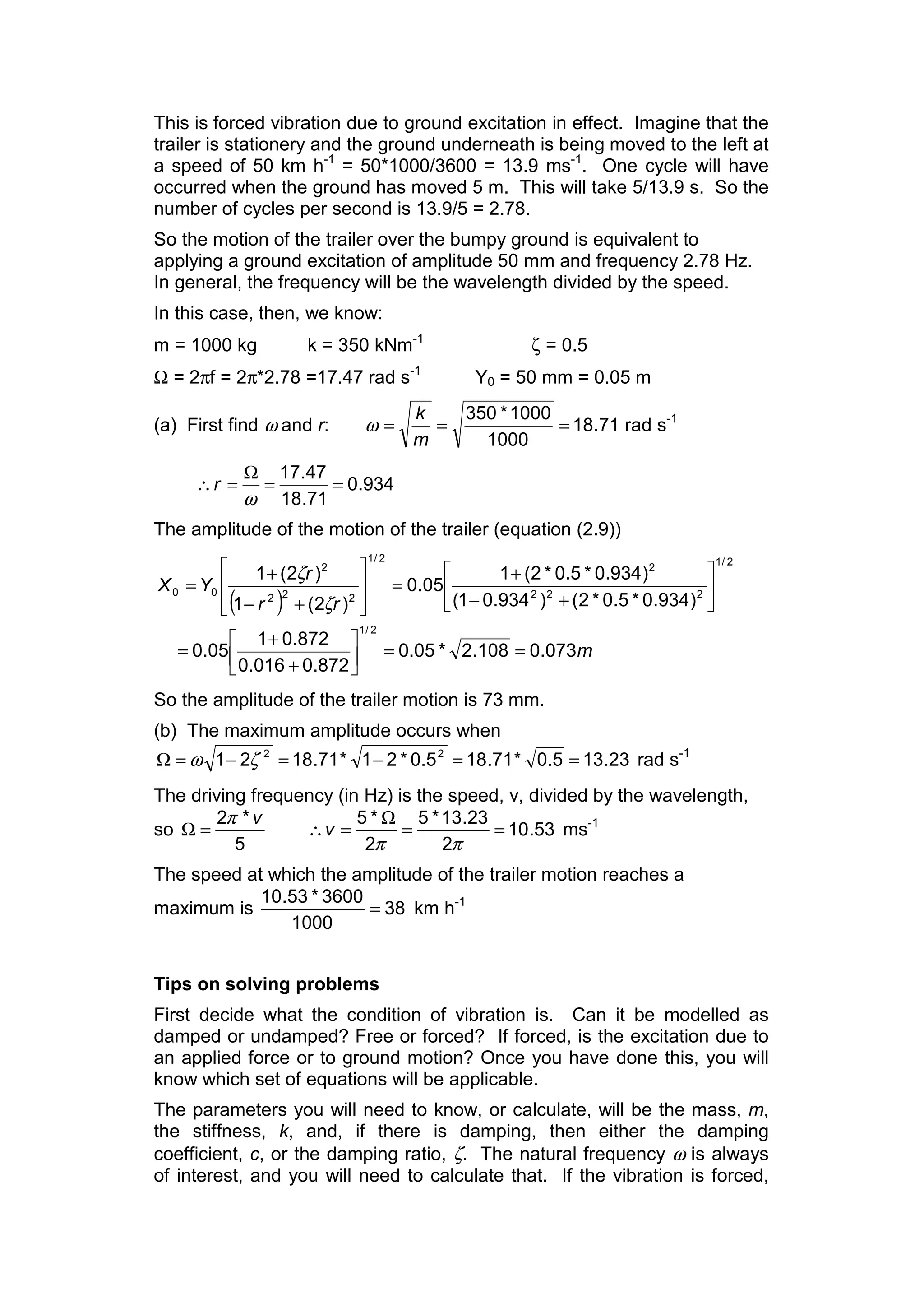 This is forced vibration due to ground excitation in effect. Imagine that the
trailer is stationery and the ground underneath is being moved to the left at
a speed of 50 km h-1
= 50*1000/3600 = 13.9 ms-1
. One cycle will have
occurred when the ground has moved 5 m. This will take 5/13.9 s. So the
number of cycles per second is 13.9/5 = 2.78.
So the motion of the trailer over the bumpy ground is equivalent to
applying a ground excitation of amplitude 50 mm and frequency 2.78 Hz.
In general, the frequency will be the wavelength divided by the speed.
In this case, then, we know:
m = 1000 kg k = 350 kNm-1
ζ = 0.5
Ω = 2πf = 2π*2.78 =17.47 rad s-1
Y0 = 50 mm = 0.05 m
(a) First find ω and r: 71.18
1000
1000*350
===
m
k
ω rad s-1
934.0
71.18
47.17
==
Ω
=∴
ω
r
The amplitude of the motion of the trailer (equation (2.9))
( )
m
rr
r
YX
073.0108.2*05.0
872.0016.0
872.01
05.0
)934.0*5.0*2()934.01(
)934.0*5.0*2(1
05.0
)2(1
)2(1
2/1
2/1
222
2
2/1
222
2
00
==ú
û
ù
ê
ë
é
+
+
=
ú
û
ù
ê
ë
é
+−
+
=
ú
ú
û
ù
ê
ê
ë
é
+−
+
=
ζ
ζ
So the amplitude of the trailer motion is 73 mm.
(b) The maximum amplitude occurs when
23.135.0*71.185.0*21*71.1821 22
==−=−=Ω ζω rad s-1
The driving frequency (in Hz) is the speed, v, divided by the wavelength,
so
5
*2 vπ
=Ω 53.10
2
23.13*5
2
*5
==
Ω
=∴
ππ
v ms-1
The speed at which the amplitude of the trailer motion reaches a
maximum is 38
1000
3600*53.10
= km h-1
Tips on solving problems
First decide what the condition of vibration is. Can it be modelled as
damped or undamped? Free or forced? If forced, is the excitation due to
an applied force or to ground motion? Once you have done this, you will
know which set of equations will be applicable.
The parameters you will need to know, or calculate, will be the mass, m,
the stiffness, k, and, if there is damping, then either the damping
coefficient, c, or the damping ratio, ζ. The natural frequency ω is always
of interest, and you will need to calculate that. If the vibration is forced,
 