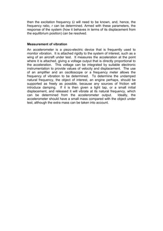 then the excitation frequency Ω will need to be known, and, hence, the
frequency ratio, r can be determined. Armed with these parameters, the
response of the system (how it behaves in terms of its displacement from
the equilibrium position) can be resolved.
Measurement of vibration
An accelerometer is a piezo-electric device that is frequently used to
monitor vibration. It is attached rigidly to the system of interest, such as a
wing of an aircraft under test. It measures the acceleration at the point
where it is attached, giving a voltage output that is directly proportional to
the acceleration. This voltage can be integrated by suitable electronic
instrumentation to provide values of velocity and displacement. The use
of an amplifier and an oscilloscope or a frequency meter allows the
frequency of vibration to be determined. To determine the undamped
natural frequency, the object of interest, an engine perhaps, should be
supported as freely as possible, because any sources of friction will
introduce damping. If it is then given a light tap, or a small initial
displacement, and released it will vibrate at its natural frequency, which
can be determined from the accelerometer output. Ideally, the
accelerometer should have a small mass compared with the object under
test, although the extra mass can be taken into account.
 
