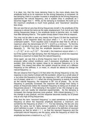 It is clear, too, that the more damping there is, the more slowly does the
amplitude build up to its maximum as the driving frequency is increased. At
low damping, there is a sudden increase in amplitude as the driving frequency
approaches the natural frequency, and a sudden drop in amplitude as r
becomes bigger than 1. While, as the damping is increased, the build up to
the maximum amplitude is much more gradual, and “resonance” becomes
less sharp.
We can see that at very low driving frequencies (small r), the amplitude of the
response is almost the same as the static displacement, F0/k, but at very high
driving frequencies (large r), the amplitude tends to become zero, no matter
how little damping there is. The system simply doesn’t have time to respond.
You may not be able to see very clearly from Figure 2.9 that the maximum
amplitude of the response does not occur when r = 1, as it did for the
undamped system. From equation (2.6) it should be clear that X0 will be a
maximum when the denominator [(1-r2
)2
+ (2ζr)2
] is a minimum. To find the
value of r at which this occurs, we need to differentiate with respect to r (see
Appendix 1). We find that the amplitude becomes a maximum when
2
21 ζ−=r or 2
21 ζω −=Ω . For small ζ, the maximum occurs when r ≈ 1,
but if the system has high damping, then the frequency at which the response
becomes a maximum is lower than the natural frequency.
Once again, we see that a driving frequency near to the natural frequency
produces rather critical conditions, and if excessive amplitudes are to be
avoided, then driving the system close to its resonant frequency is to be
avoided. This means that either the system should be driven at a different
frequency or the stiffness, k, or mass, m, should be altered to change the
natural frequency, ω.
We can observe from Figure 2.10 that when the driving frequency is low, the
response is very nearly in phase with the excitation, shown by a small value of
φ, but when the frequency is high, the response is 180° out of phase (exactly
out of phase), while at r = 1, when the driving frequency is exactly the same
as the natural frequency, the response is 90° out of phase. So, as the
frequency is gradually increased, the response will change from being in
phase at frequencies below the resonant frequency to being out of phase at
frequencies above it. If the damping in the system is low, this change is very
sudden, and can readily be observed experimentally. As the damping is
increased, the change becomes more gradual. With critical damping (ζ = 1),
the change is very gradual, and the response becomes exactly out of phase
only at very high driving frequencies.
Note that the term “resonant frequency” is used sometimes to denote the
frequency at which the response amplitude becomes a maximum, and
sometimes the frequency at which r = 1. For low damping, the two are very
nearly the same, but for highly damped systems it should be made clear
which definition is used. In this course, I will stick to the definition of resonant
frequency as that for which r = 1, so that the resonant frequency and the
undamped natural frequency are the same, while the frequency at which the
amplitude becomes a maximum is 2
21 ζω − .
 