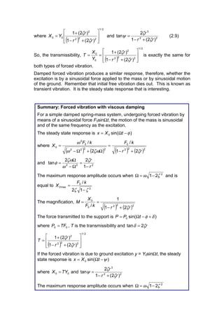 where
( )
2/1
222
2
00
)2(1
)2(1
ú
ú
û
ù
ê
ê
ë
é
+−
+
=
rr
r
YX
ζ
ζ
and 22
3
)2(1
2
tan
rr
r
ζ
ζ
ψ
+−
= (2.9)
So, the transmissibility,
( )
2/1
222
2
0
0
)2(1
)2(1
ú
ú
û
ù
ê
ê
ë
é
+−
+
==
rr
r
Y
X
T
ζ
ζ
is exactly the same for
both types of forced vibration.
Damped forced vibration produces a similar response, therefore, whether the
excitation is by a sinusoidal force applied to the mass or by sinusoidal motion
of the ground. Remember that initial free vibration dies out. This is known as
transient vibration. It is the steady state response that is interesting.
Summary: Forced vibration with viscous damping
For a simple damped spring-mass system, undergoing forced vibration by
means of a sinusoidal force F0sinΩt, the motion of the mass is sinusoidal
and of the same frequency as the excitation.
The steady state response is )sin(0 φ−Ω= tXx
where
( ) ( ) ( ) ( )222
0
2222
0
2
0
21
/
2
/
rr
kFkF
X
ζζωω
ω
+−
=
Ω+Ω−
=
and 222
1
22
tan
r
r
−
=
Ω−
Ω
=
ζ
ω
ζω
φ
The maximum response amplitude occurs when 2
21 ζω −=Ω and is
equal to
2
0
max0
12
/
ζζ −
=
kF
X
The magnification,
( ) ( )2220
0
21
1
/ rrkF
X
M
ζ+−
==
The force transmitted to the support is )sin(0 δφ +−Ω= tPP
where 00 TFP = , T is the transmissibility and rζδ 2tan =
( )
2/1
222
2
)2(1
)2(1
ú
ú
û
ù
ê
ê
ë
é
+−
+
=
rr
r
T
ζ
ζ
If the forced vibration is due to ground excitation y = Y0sinΩt, the steady
state response is )sin(0 ψ−Ω= tXx
where 00 TYX = and 22
3
)2(1
2
tan
rr
r
ζ
ζ
ψ
+−
=
The maximum response amplitude occurs when 2
21 ζω −=Ω
 