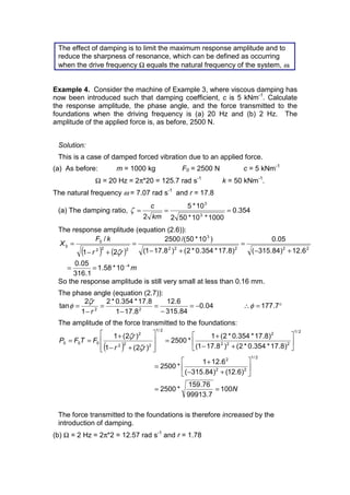 The effect of damping is to limit the maximum response amplitude and to
reduce the sharpness of resonance, which can be defined as occurring
when the drive frequency Ω equals the natural frequency of the system, ω.
Example 4. Consider the machine of Example 3, where viscous damping has
now been introduced such that damping coefficient, c is 5 kNm-1
. Calculate
the response amplitude, the phase angle, and the force transmitted to the
foundations when the driving frequency is (a) 20 Hz and (b) 2 Hz. The
amplitude of the applied force is, as before, 2500 N.
Solution:
This is a case of damped forced vibration due to an applied force.
(a) As before: m = 1000 kg F0 = 2500 N c = 5 kNm-1
Ω = 20 Hz = 2π*20 = 125.7 rad s-1
k = 50 kNm-1
.
The natural frequency ω = 7.07 rad s-1
and r = 17.8
(a) The damping ratio, 354.0
1000*10*502
10*5
2 3
3
===
km
c
ζ
The response amplitude (equation (2.6)):
( ) ( )
m
rr
kF
X
4
22222
3
222
0
0
10*58.1
1.316
05.0
6.12)84.315(
05.0
)8.17*354.0*2()8.171(
)10*50/(2500
21
/
−
==
+−
=
+−
=
+−
=
ζ
So the response amplitude is still very small at less than 0.16 mm.
The phase angle (equation (2.7)):
04.0
84.315
6.12
8.171
8.17*354.0*2
1
2
tan 22
−=
−
=
−
=
−
=
r
rζ
φ °=∴ 7.177φ
The amplitude of the force transmitted to the foundations:
( )
N
rr
r
FTFP
100
7.99913
76.159
*2500
)6.12()84.315(
6.121
*2500
)8.17*354.0*2()8.171(
)8.17*354.0*2(1
*2500
)2(1
)2(1
2/1
22
2
2/1
222
2
2/1
222
2
000
==
ú
û
ù
ê
ë
é
+−
+
=
ú
û
ù
ê
ë
é
+−
+
=
ú
ú
û
ù
ê
ê
ë
é
+−
+
==
ζ
ζ
The force transmitted to the foundations is therefore increased by the
introduction of damping.
(b) Ω = 2 Hz = 2π*2 = 12.57 rad s-1
and r = 1.78
 