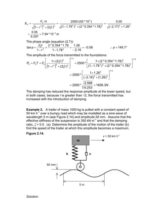 ( ) ( )
m
rr
kF
X
3
22222
3
222
0
0
10*94.7
297.6
05.0
26.1)17.2(
05.0
)78.1*354.0*2()78.11(
)10*50/(2500
21
/
−
==
+−
=
+−
=
+−
=
ζ
The phase angle (equation (2.7)):
58.0
16.2
26.1
78.11
78.1*354.0*2
1
2
tan 22
−=
−
=
−
=
−
=
r
rζ
φ °=∴ 7.149φ
The amplitude of the force transmitted to the foundations:
( )
N
rr
r
FTFP
3.1608
253.6
588.2
*2500
)26.1()16.2(
26.11
*2500
)78.1*354.0*2()78.11(
)78.1*354.0*2(1
*2500
)2(1
)2(1
2/1
22
2
2/1
222
2
2/1
222
2
000
==
ú
û
ù
ê
ë
é
+−
+
=
ú
û
ù
ê
ë
é
+−
+
=
ú
ú
û
ù
ê
ê
ë
é
+−
+
==
ζ
ζ
The damping has reduced the response amplitude at the lower speed, but
in both cases, because r is greater than √2, the force transmitted has
increased with the introduction of damping.
Example 2. A trailer of mass 1000 kg is pulled with a constant speed of
50 km h-1
over a bumpy road which may be modelled as a sine wave of
wavelength 5 m (see Figure 2.14) and amplitude 50 mm. Assume that the
effective stiffness of the suspension is 350 kN m-1
and that the damping
ratio, ζ = 0.5. (a) Determine the amplitude of the motion of the trailer (b)
find the speed of the trailer at which this amplitude becomes a maximum.
Figure 2.14.
Solution:
5 m
k
m
c
50 mm
v = 50 km h-1
 
