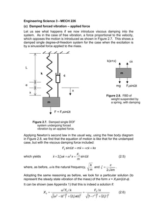 Engineering Science 3 - MECH 226
(c) Damped forced vibration – applied force
Let us see what happens if we now introduce viscous damping into the
system. As in the case of free vibration, a force proportional to the velocity,
which opposes the motion is introduced as shown in Figure 2.7. This shows a
damped single degree-of-freedom system for the case when the excitation is
by a sinusoidal force applied to the mass.
Applying Newton’s second law in the usual way, using the free body diagram
in Figure 2.8, we find that the equation of motion is like that for the undamped
case, but with the viscous damping force included:
kxxcxmtF +++=Ω sin0
which yields t
m
F
xxx Ω=++ sin2 02
ωζω (2.5)
where, as before, ω is the natural frequency,
m
k
and
km
c
2
=ζ .
Adopting the same reasoning as before, we look for a particular solution (to
represent the steady state vibration of the mass) of the form x = X0sin(Ωt-φ).
It can be shown (see Appendix 1) that this is indeed a solution if:
( ) ( ) ( ) ( )222
0
2222
0
2
0
21
/
2
/
rr
kFkF
X
ζζωω
ω
+−
=
Ω+Ω−
= (2.6)
x
k
m
c
F = F0sinΩt
L
e
x
Figure 2.8. FBD of
weight suspended by
a spring, with damping
Figure 2.7. Damped single DOF
system undergoing forced
vibration by an applied force.
m
k(e+x)
mg F0sinΩt
cx
.
 