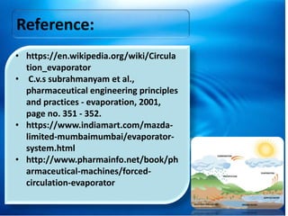 Reference:
• https://en.wikipedia.org/wiki/Circula
tion_evaporator
• C.v.s subrahmanyam et al.,
pharmaceutical engineering principles
and practices - evaporation, 2001,
page no. 351 - 352.
• https://www.indiamart.com/mazda-
limited-mumbaimumbai/evaporator-
system.html
• http://www.pharmainfo.net/book/ph
armaceutical-machines/forced-
circulation-evaporator
 