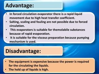 Advantage:
• In forced circulation evaporator there is a rapid liquid
movement due to high heat transfer coefficient.
• Salting, scaling and fouling are not possible due to forced
circulation.
• This evaporators is suitable for themolabile substances
because of rapid evaporation.
• It is suitable for the viscous preparation because pumping
mechanism is used.
Disadvantage:
• The equipment is expensive because the power is required
for the circulating the liquids.
• The hold up of liquids is high.
 