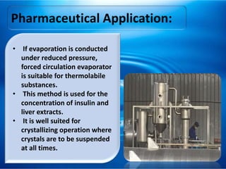 Pharmaceutical Application:
• If evaporation is conducted
under reduced pressure,
forced circulation evaporator
is suitable for thermolabile
substances.
• This method is used for the
concentration of insulin and
liver extracts.
• It is well suited for
crystallizing operation where
crystals are to be suspended
at all times.
 